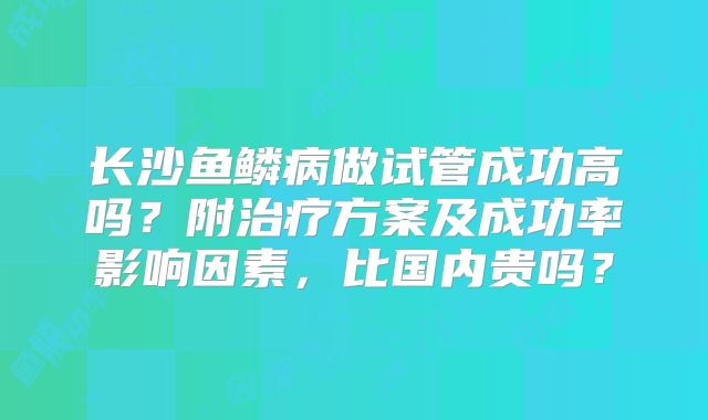 长沙鱼鳞病做试管成功高吗？附治疗方案及成功率影响因素，比国内贵吗？