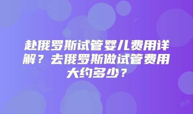 赴俄罗斯试管婴儿费用详解？去俄罗斯做试管费用大约多少？