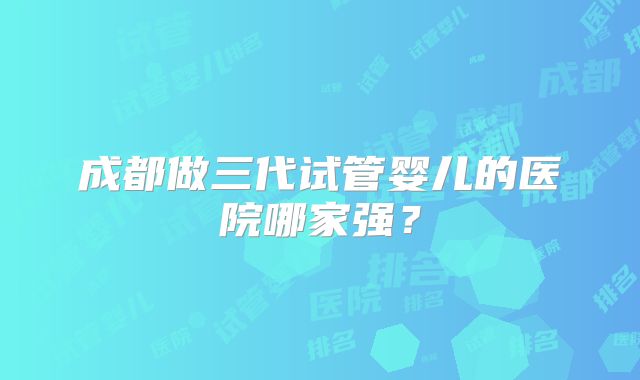 成都做三代试管婴儿的医院哪家强？