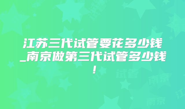 江苏三代试管要花多少钱_南京做第三代试管多少钱！