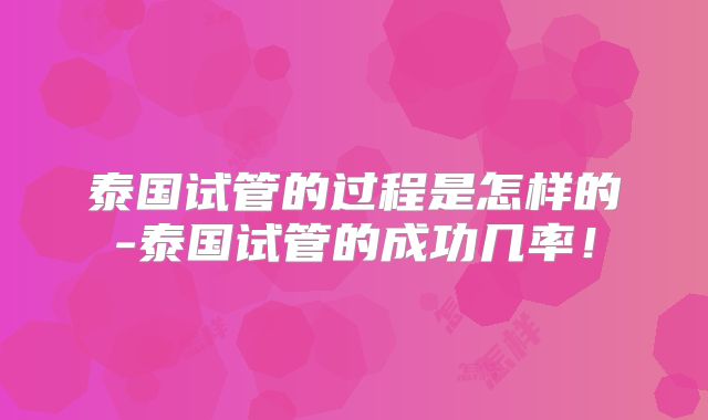 泰国试管的过程是怎样的-泰国试管的成功几率！