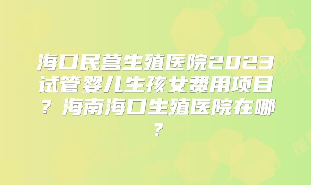 海口民营生殖医院2023试管婴儿生孩女费用项目?海南海口生殖医院在哪?