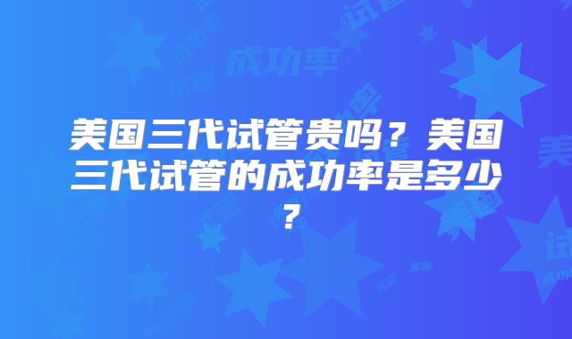 美国三代试管贵吗？美国三代试管的成功率是多少？