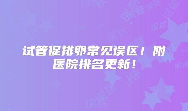 试管促排卵常见误区!附医院排名更新!