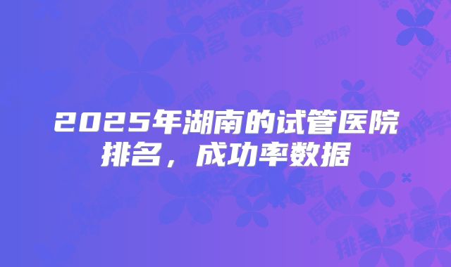 2025年湖南的试管医院排名,成功率数据