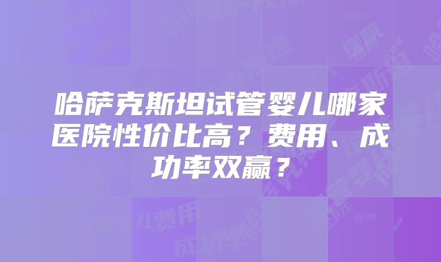 哈萨克斯坦试管婴儿哪家医院性价比高？费用、成功率双赢？