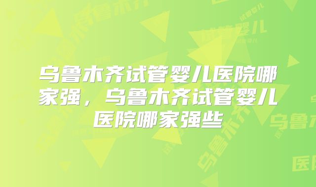 乌鲁木齐试管婴儿医院哪家强，乌鲁木齐试管婴儿医院哪家强些