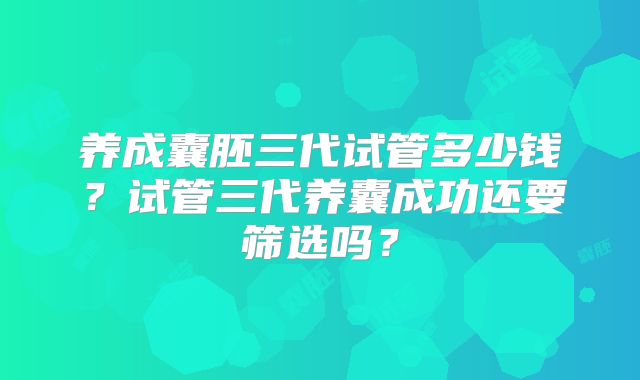 养成囊胚三代试管多少钱？试管三代养囊成功还要筛选吗？
