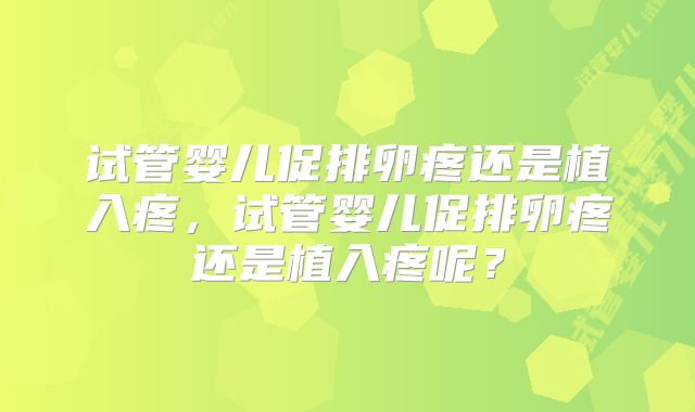 试管婴儿促排卵疼还是植入疼,试管婴儿促排卵疼还是植入疼呢?