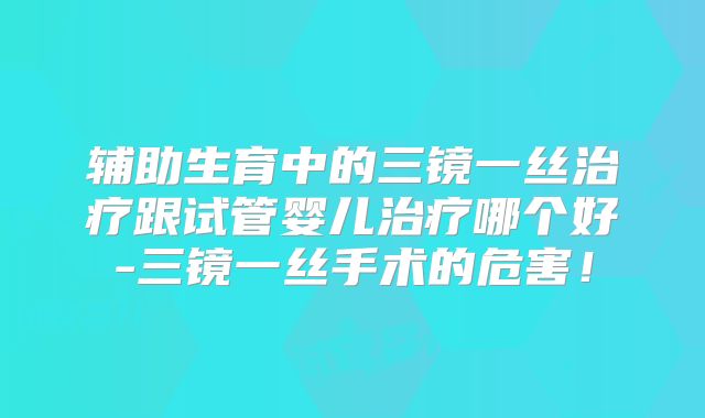 辅助生育中的三镜一丝治疗跟试管婴儿治疗哪个好-三镜一丝手术的危害！