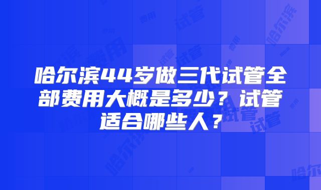 哈尔滨44岁做三代试管全部费用大概是多少？试管适合哪些人？