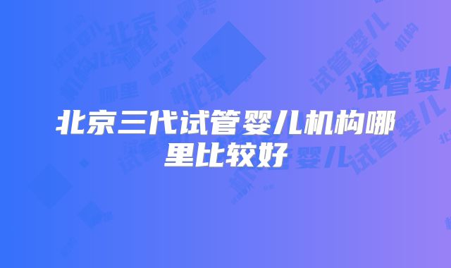 北京三代试管婴儿机构哪里比较好