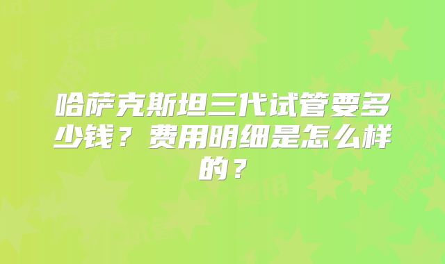 哈萨克斯坦三代试管要多少钱？费用明细是怎么样的？