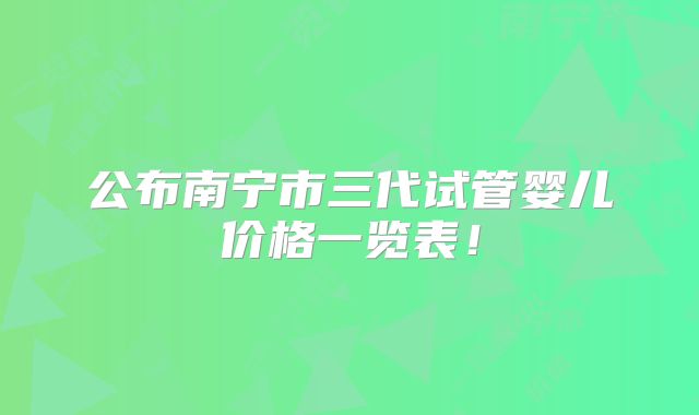 公布南宁市三代试管婴儿价格一览表！