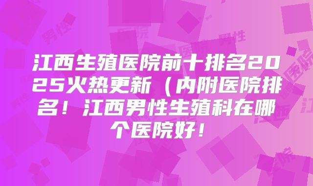 江西生殖医院前十排名2025火热更新（内附医院排名！江西男性生殖科在哪个医院好！