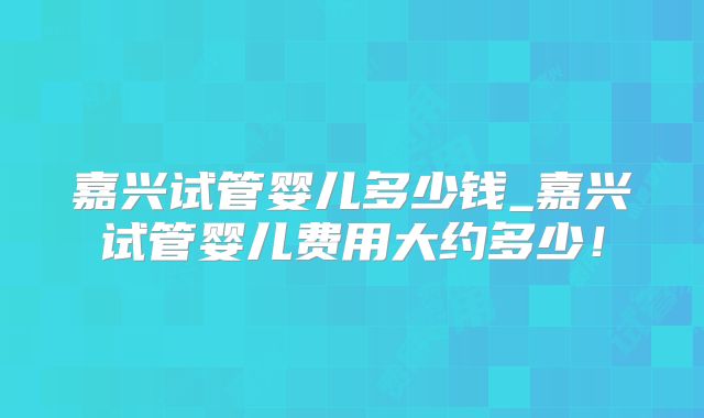 嘉兴试管婴儿多少钱_嘉兴试管婴儿费用大约多少！