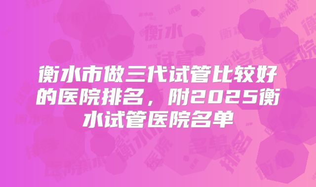 衡水市做三代试管比较好的医院排名，附2025衡水试管医院名单