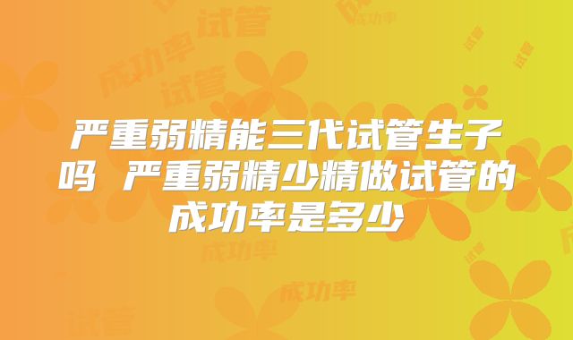 严重弱精能三代试管生子吗 严重弱精少精做试管的成功率是多少