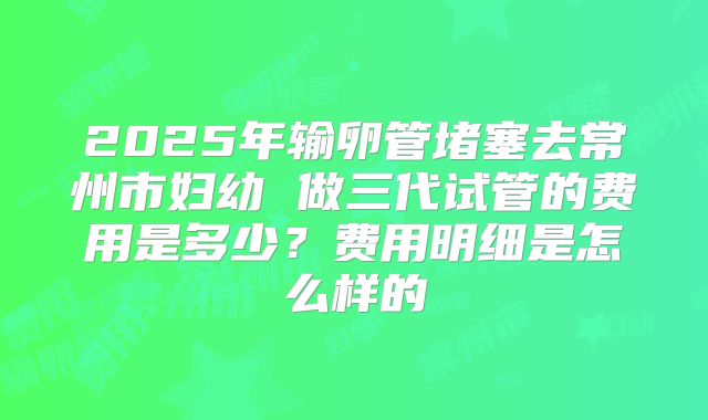 2025年输卵管堵塞去常州市妇幼 做三代试管的费用是多少？费用明细是怎么样的