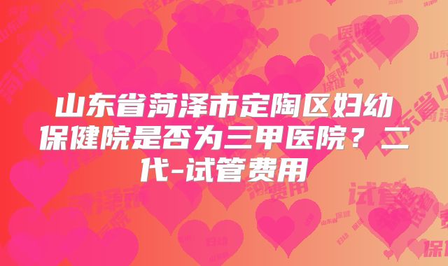 山东省菏泽市定陶区妇幼保健院是否为三甲医院？二代-试管费用