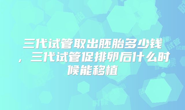 三代试管取出胚胎多少钱,三代试管促排卵后什么时候能移植
