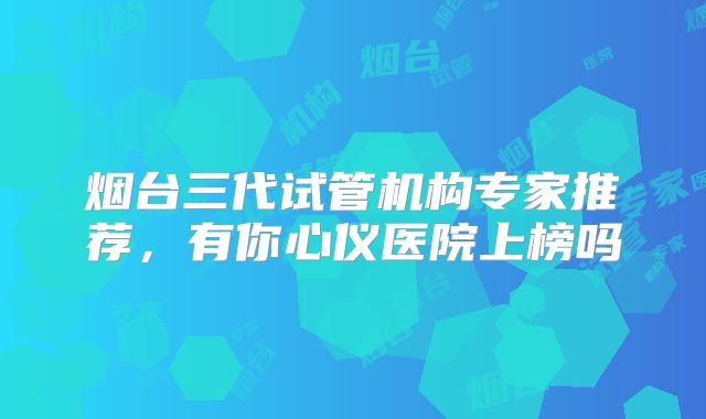 烟台三代试管机构专家推荐,有你心仪医院上榜吗