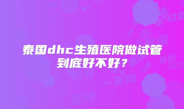 泰国dhc生殖医院做试管到底好不好?