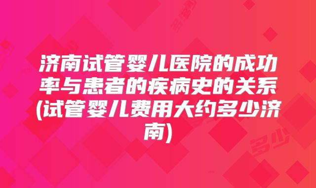 济南试管婴儿医院的成功率与患者的疾病史的关系(试管婴儿费用大约多少济南)
