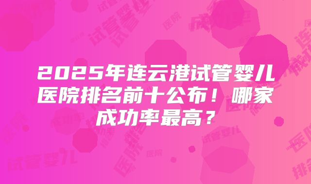 2025年连云港试管婴儿医院排名前十公布！哪家成功率最高？