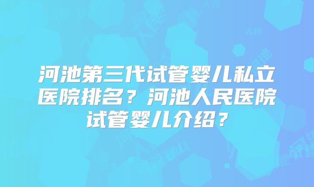河池第三代试管婴儿私立医院排名?河池人民医院试管婴儿介绍?