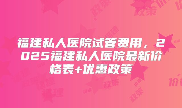 福建私人医院试管费用,2025福建私人医院最新价格表+优惠政策