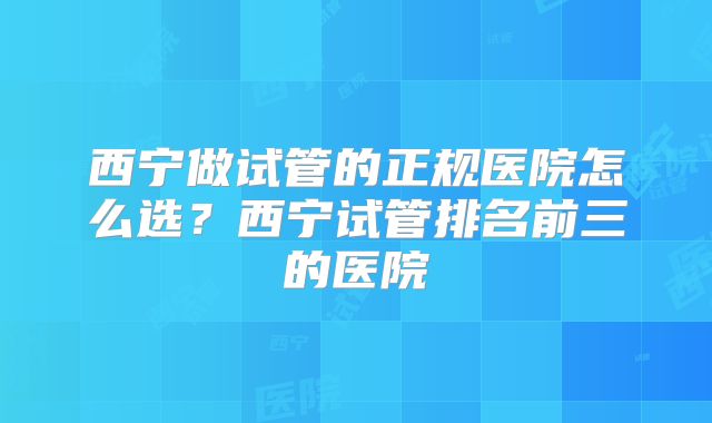 西宁做试管的正规医院怎么选？西宁试管排名前三的医院