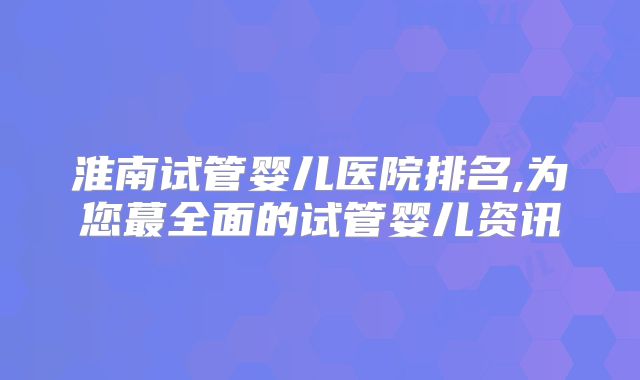淮南试管婴儿医院排名,为您蕞全面的试管婴儿资讯