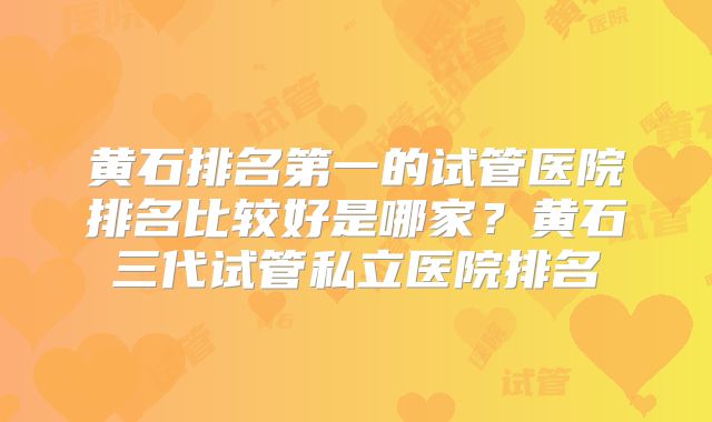 黄石排名第一的试管医院排名比较好是哪家？黄石三代试管私立医院排名