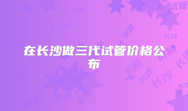 在长沙做三代试管价格公布