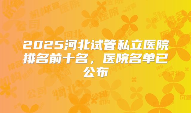 2025河北试管私立医院排名前十名，医院名单已公布