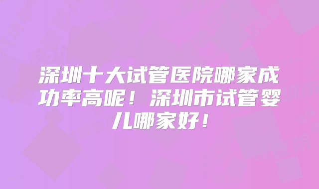 深圳十大试管医院哪家成功率高呢！深圳市试管婴儿哪家好！
