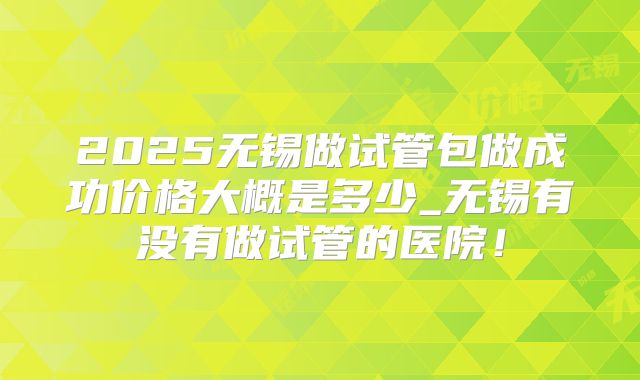 2025无锡做试管包做成功价格大概是多少_无锡有没有做试管的医院！