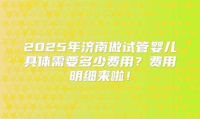 2025年济南做试管婴儿具体需要多少费用?费用明细来啦!