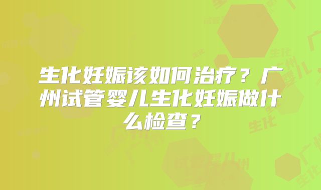 生化妊娠该如何治疗？广州试管婴儿生化妊娠做什么检查？