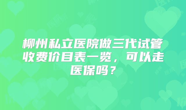 柳州私立医院做三代试管收费价目表一览，可以走医保吗？