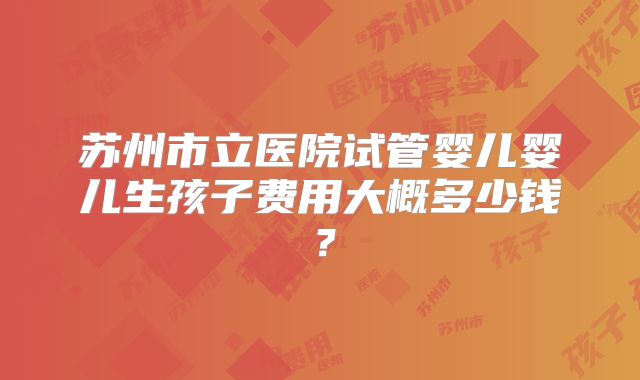 苏州市立医院试管婴儿婴儿生孩子费用大概多少钱？