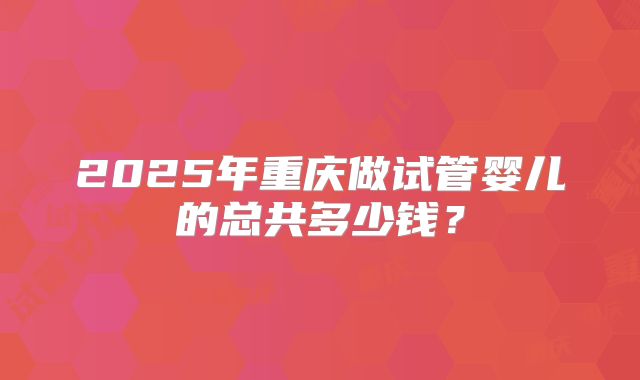 2025年重庆做试管婴儿的总共多少钱?
