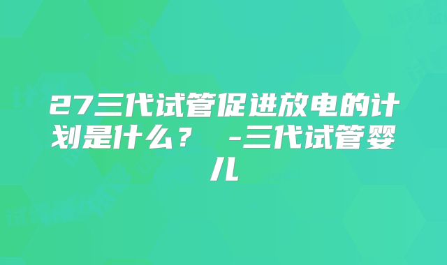 27三代试管促进放电的计划是什么？ -三代试管婴儿