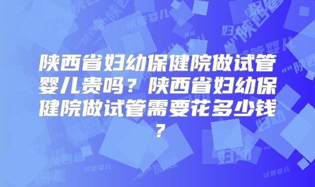陕西省妇幼保健院做试管婴儿贵吗?陕西省妇幼保健院做试管需要花多少钱?