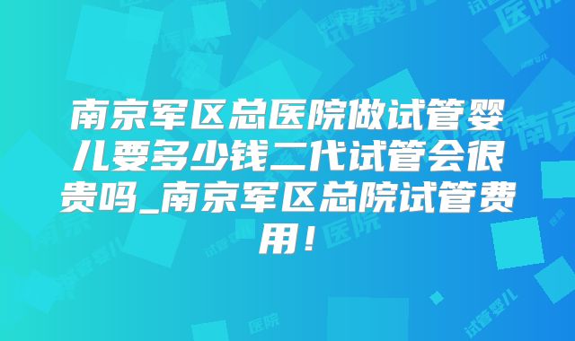 南京军区总医院做试管婴儿要多少钱二代试管会很贵吗_南京军区总院试管费用!