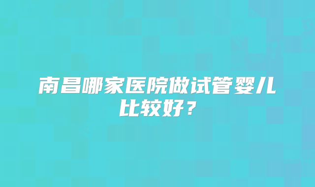南昌哪家医院做试管婴儿比较好？