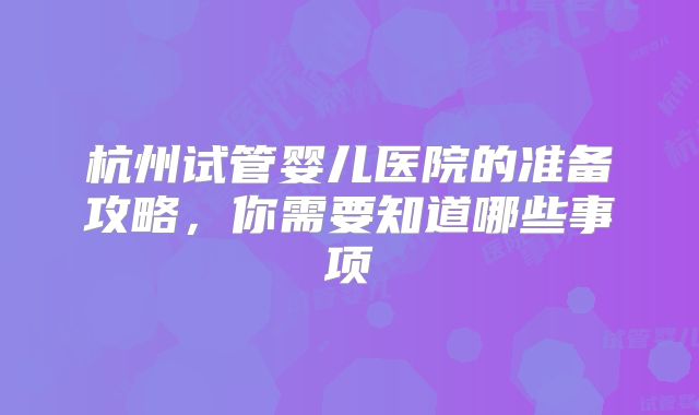 杭州试管婴儿医院的准备攻略，你需要知道哪些事项