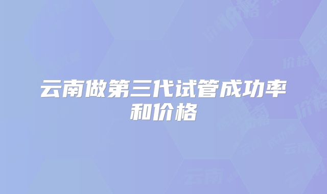 云南做第三代试管成功率和价格