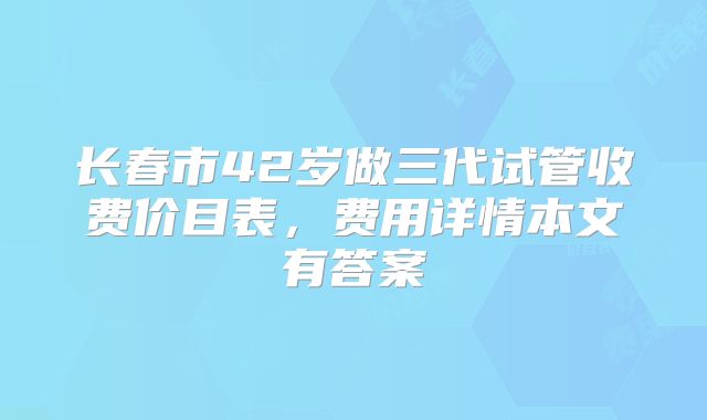 长春市42岁做三代试管收费价目表，费用详情本文有答案